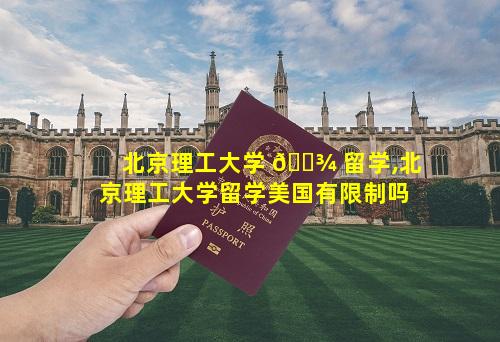 北京理工大学 🌾 留学,北京理工大学留学美国有限制吗